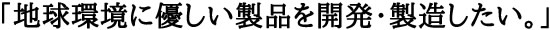地球環境に優しい製品を開発・製造したい